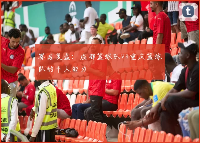 赛后复盘：成都篮球队vs重庆篮球队的个人能力