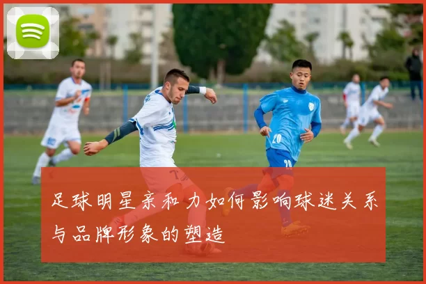 足球明星亲和力如何影响球迷关系与品牌形象的塑造