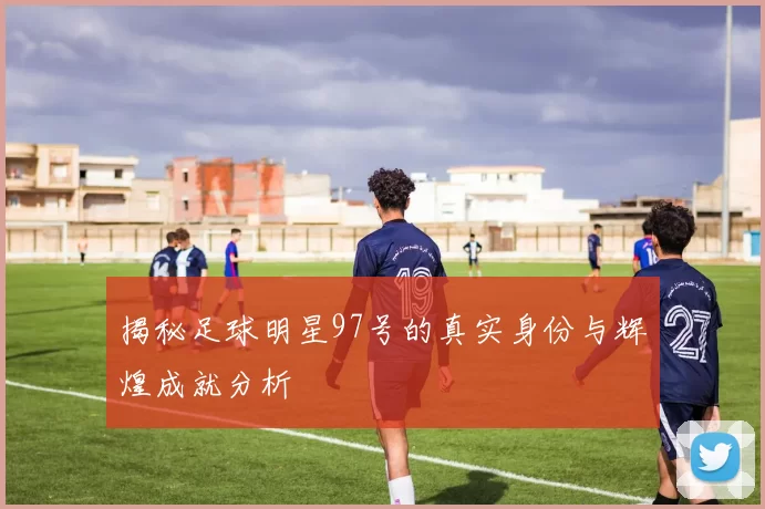 揭秘足球明星97号的真实身份与辉煌成就分析