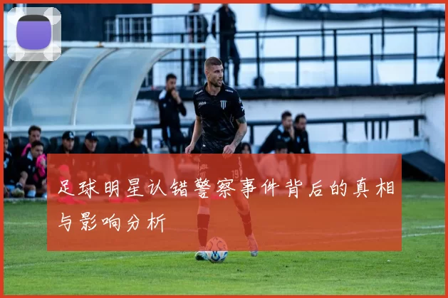 足球明星认错警察事件背后的真相与影响分析