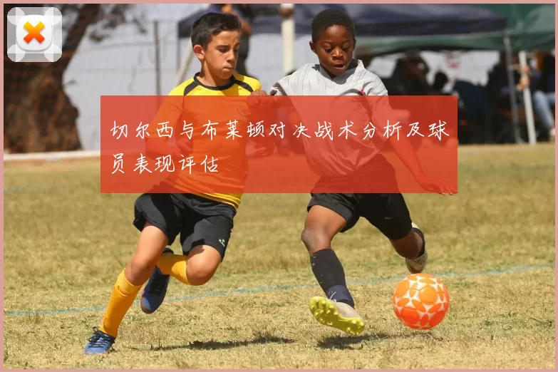 切尔西与布莱顿对决战术分析及球员表现评估