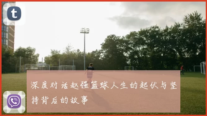 深度对话赵强篮球人生的起伏与坚持背后的故事