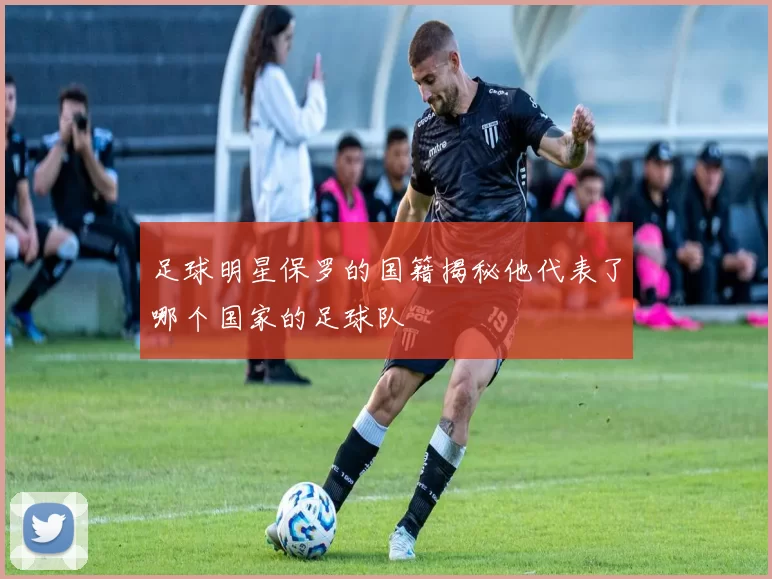 足球明星保罗的国籍揭秘他代表了哪个国家的足球队