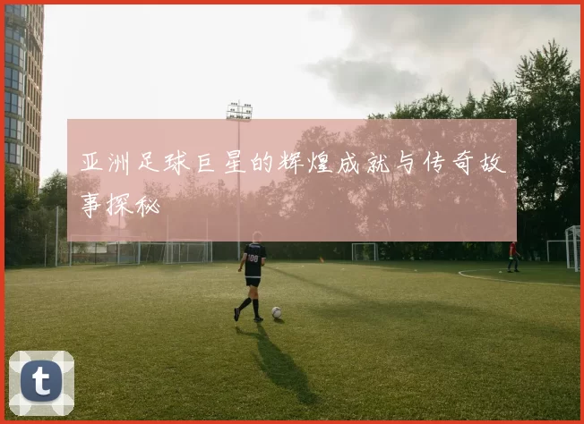 亚洲足球巨星的辉煌成就与传奇故事探秘