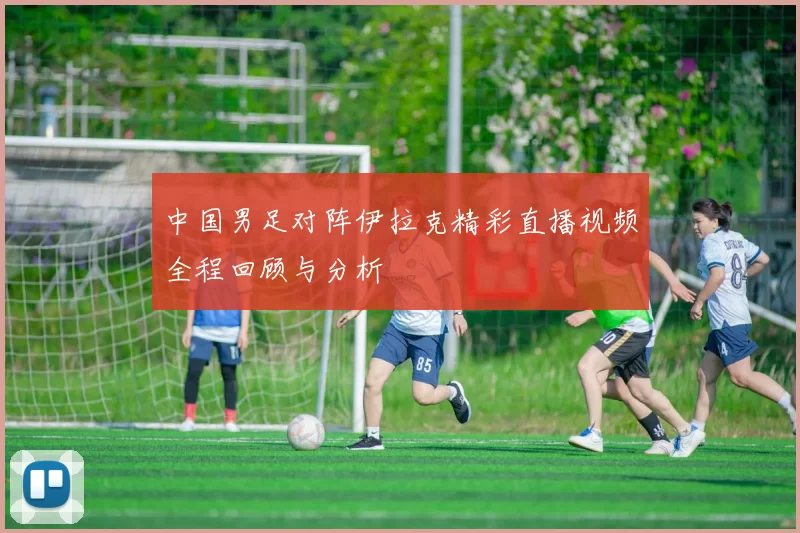 中国男足对阵伊拉克精彩直播视频全程回顾与分析