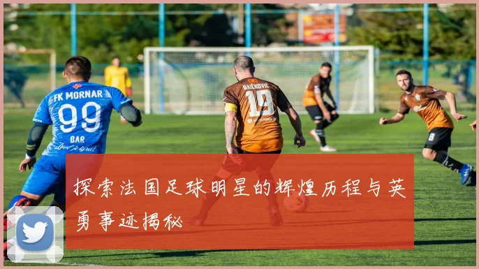 探索法国足球明星的辉煌历程与英勇事迹揭秘