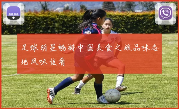 足球明星畅游中国美食之旅品味各地风味佳肴