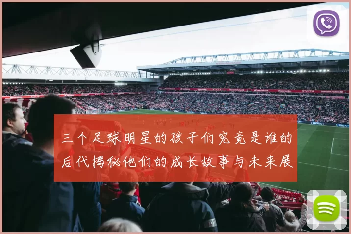 三个足球明星的孩子们究竟是谁的后代揭秘他们的成长故事与未来展望