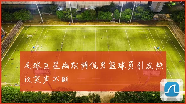 足球巨星幽默调侃男篮球员引发热议笑声不断