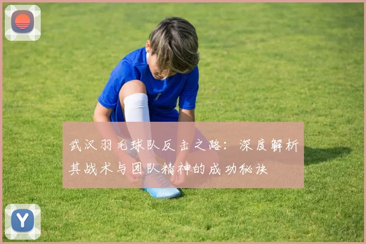 武汉羽毛球队反击之路：深度解析其战术与团队精神的成功秘诀