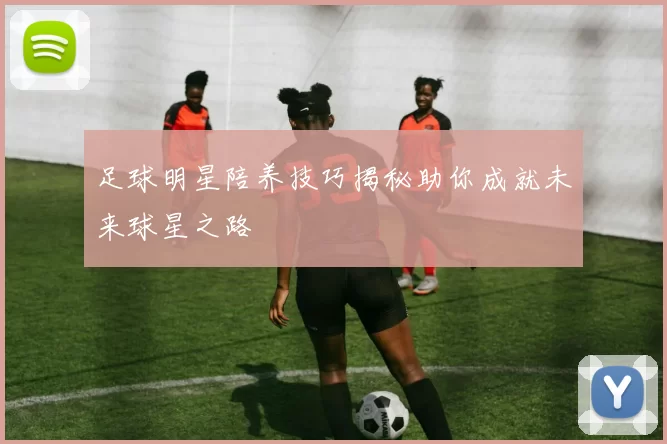 足球明星陪养技巧揭秘助你成就未来球星之路