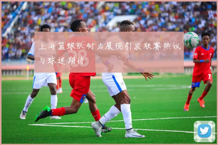 上海篮球队耐力展现引发联赛热议与球迷期待