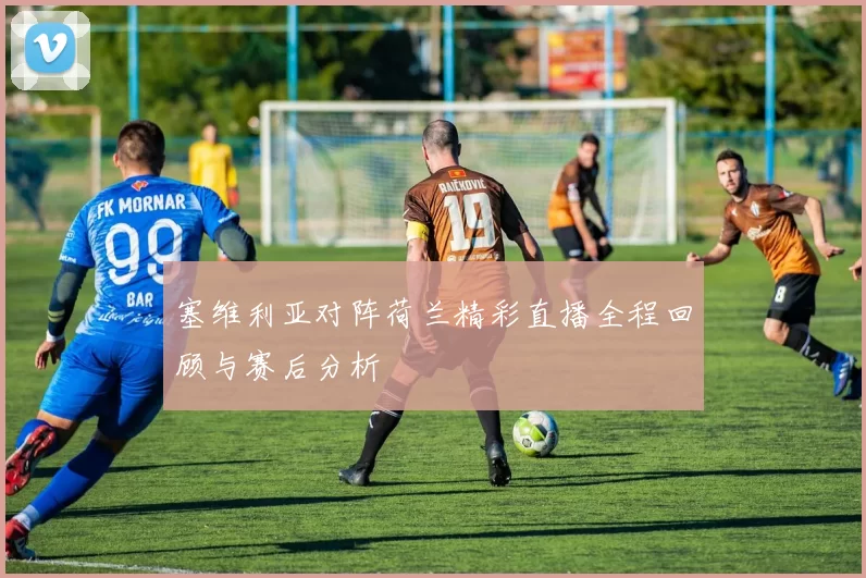 塞维利亚对阵荷兰精彩直播全程回顾与赛后分析
