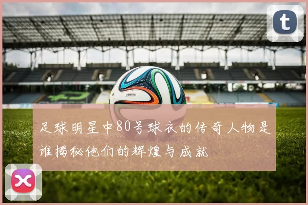 足球明星中80号球衣的传奇人物是谁揭秘他们的辉煌与成就