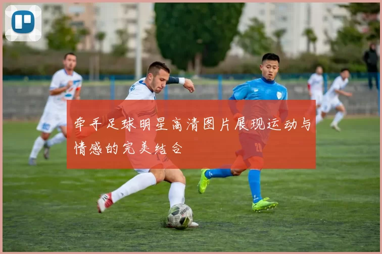 牵手足球明星高清图片展现运动与情感的完美结合