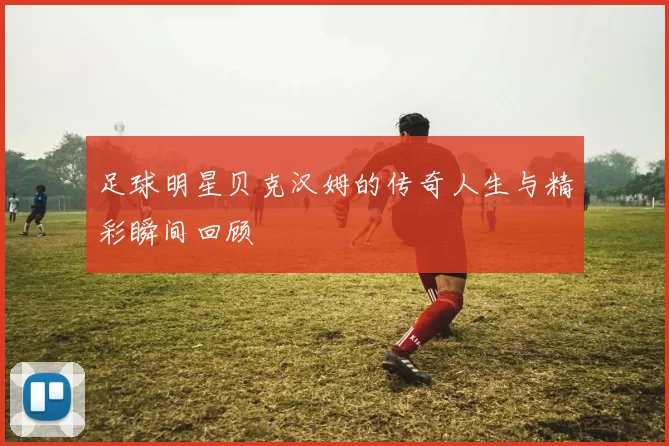 足球明星贝克汉姆的传奇人生与精彩瞬间回顾
