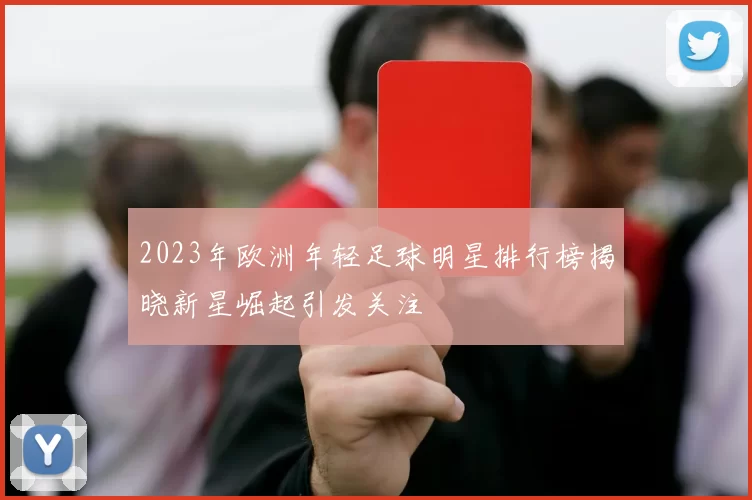 2023年欧洲年轻足球明星排行榜揭晓新星崛起引发关注