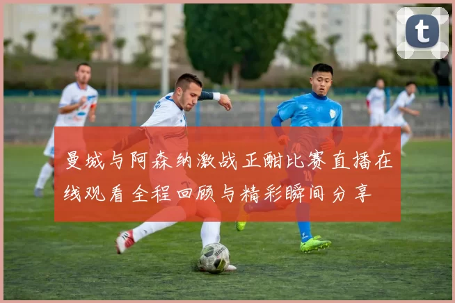 曼城与阿森纳激战正酣比赛直播在线观看全程回顾与精彩瞬间分享