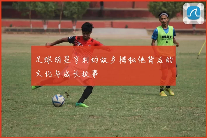 足球明星亨利的故乡揭秘他背后的文化与成长故事