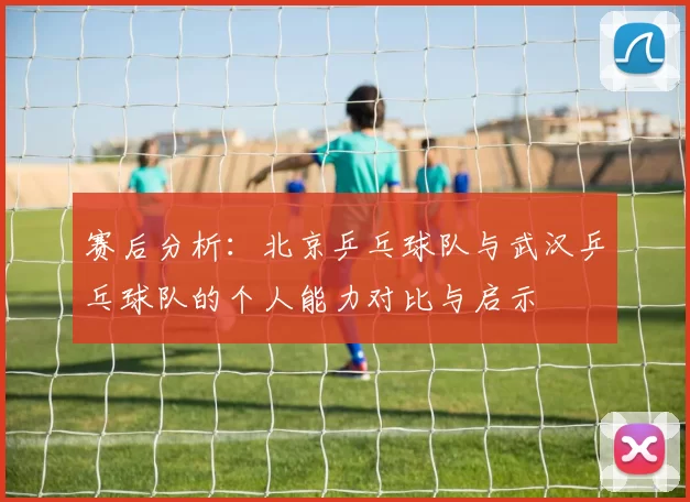 赛后分析：北京乒乓球队与武汉乒乓球队的个人能力对比与启示