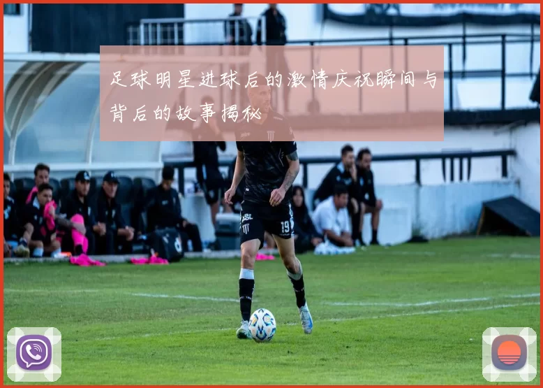 足球明星进球后的激情庆祝瞬间与背后的故事揭秘
