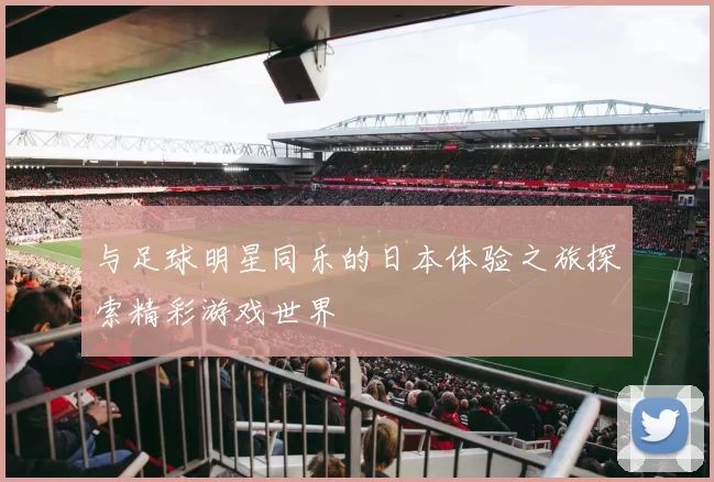 与足球明星同乐的日本体验之旅探索精彩游戏世界