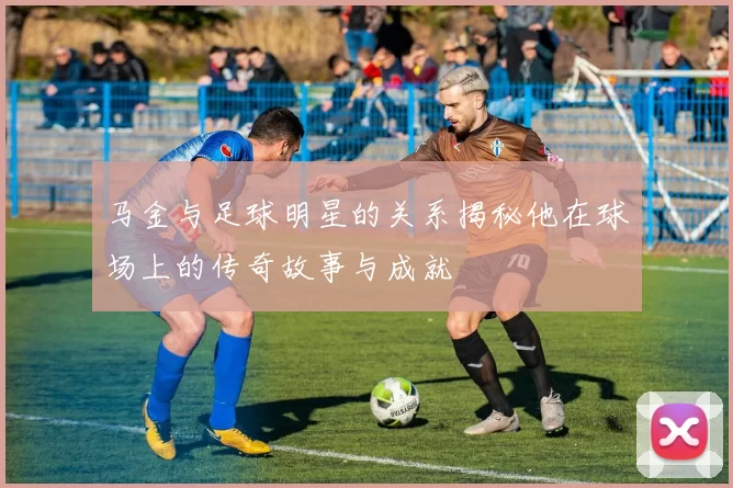 马金与足球明星的关系揭秘他在球场上的传奇故事与成就