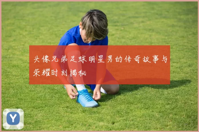 头像兄弟足球明星男的传奇故事与荣耀时刻揭秘