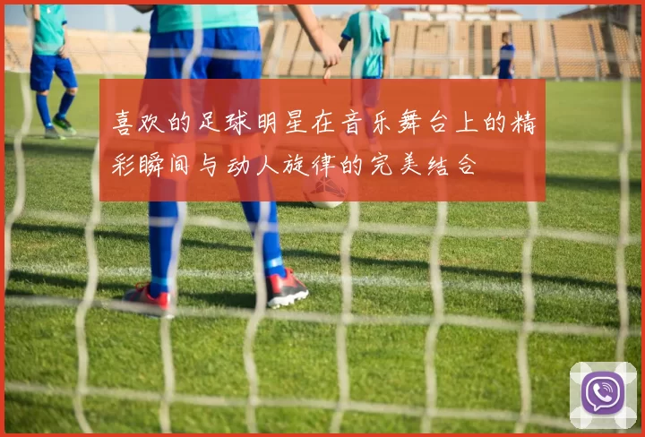 喜欢的足球明星在音乐舞台上的精彩瞬间与动人旋律的完美结合