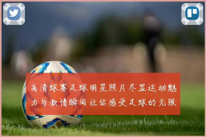 高清球赛足球明星照片尽显运动魅力与激情瞬间让你感受足球的无限魅力