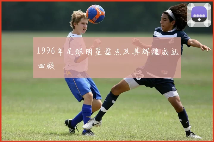 1996年足球明星盘点及其辉煌成就回顾