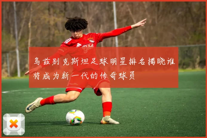 乌兹别克斯坦足球明星排名揭晓谁将成为新一代的传奇球员
