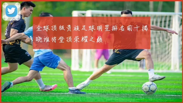 全球顶级贵族足球明星排名前十揭晓谁将登顶荣耀之巅