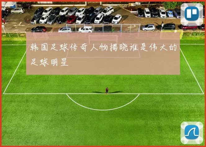 韩国足球传奇人物揭晓谁是伟大的足球明星