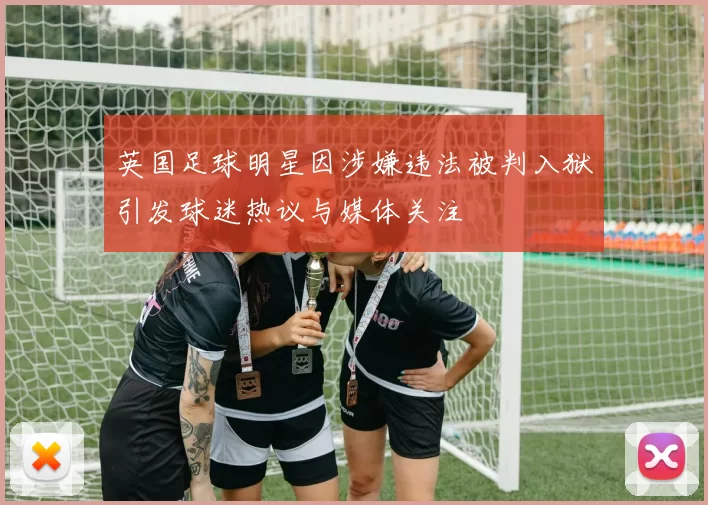 英国足球明星因涉嫌违法被判入狱引发球迷热议与媒体关注