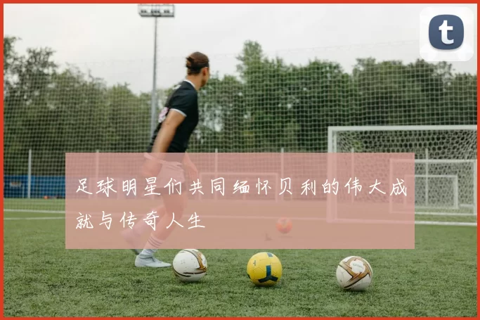 足球明星们共同缅怀贝利的伟大成就与传奇人生