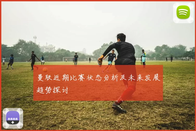 曼联近期比赛状态分析及未来发展趋势探讨