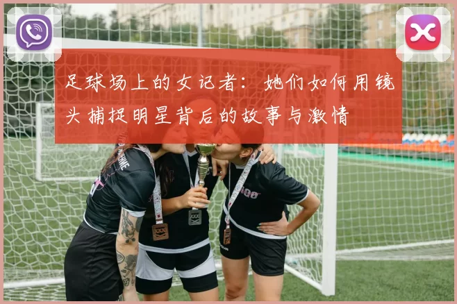 足球场上的女记者：她们如何用镜头捕捉明星背后的故事与激情