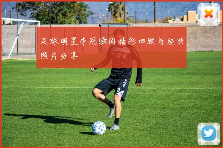 足球明星夺冠瞬间精彩回顾与经典照片分享