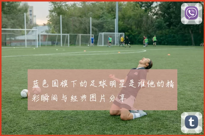 蓝色国旗下的足球明星是谁他的精彩瞬间与经典图片分享