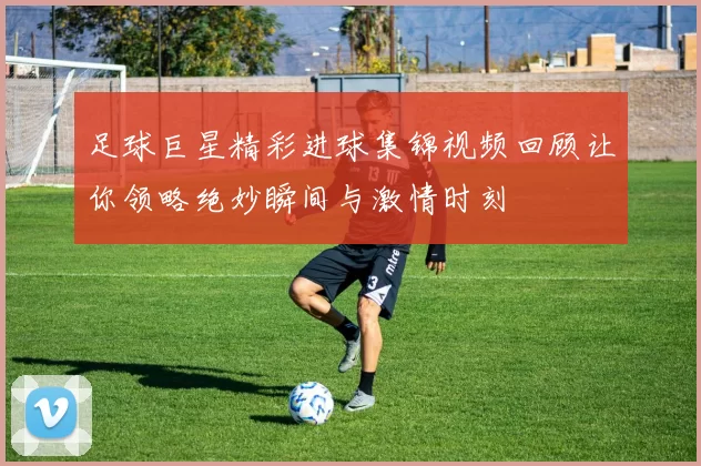 足球巨星精彩进球集锦视频回顾让你领略绝妙瞬间与激情时刻