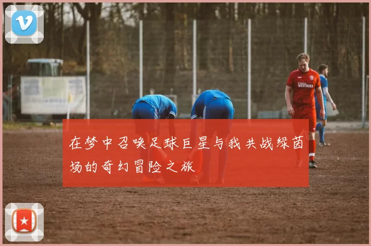 在梦中召唤足球巨星与我共战绿茵场的奇幻冒险之旅