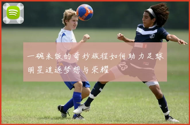 一碗米饭的奇妙旅程如何助力足球明星追逐梦想与荣耀