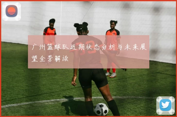广州篮球队近期状态分析与未来展望全景解读