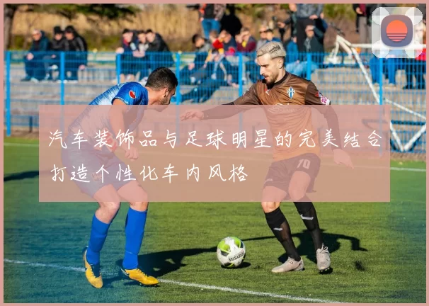 汽车装饰品与足球明星的完美结合打造个性化车内风格