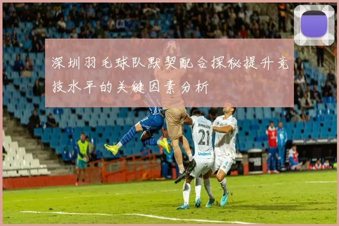 深圳羽毛球队默契配合探秘提升竞技水平的关键因素分析