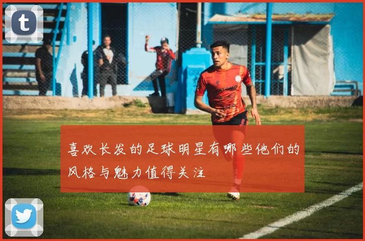喜欢长发的足球明星有哪些他们的风格与魅力值得关注