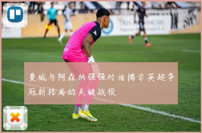 曼城与阿森纳强强对话揭示英超争冠新格局的关键战役