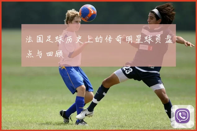 法国足球历史上的传奇明星球员盘点与回顾