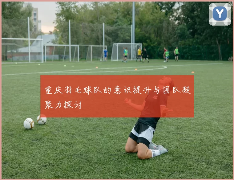 重庆羽毛球队的意识提升与团队凝聚力探讨